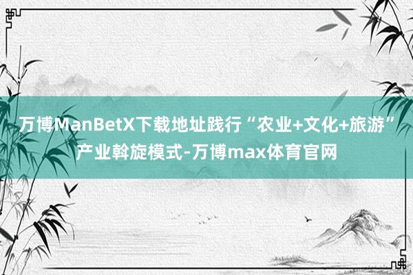 万博ManBetX下载地址践行“农业+文化+旅游”产业斡旋模式-万博max体育官网