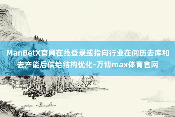 ManBetX官网在线登录或指向行业在阅历去库和去产能后供给结构优化-万博max体育官网