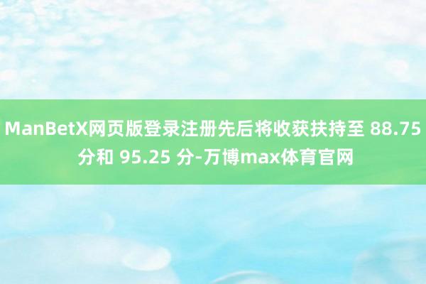 ManBetX网页版登录注册先后将收获扶持至 88.75 分和 95.25 分-万博max体育官网