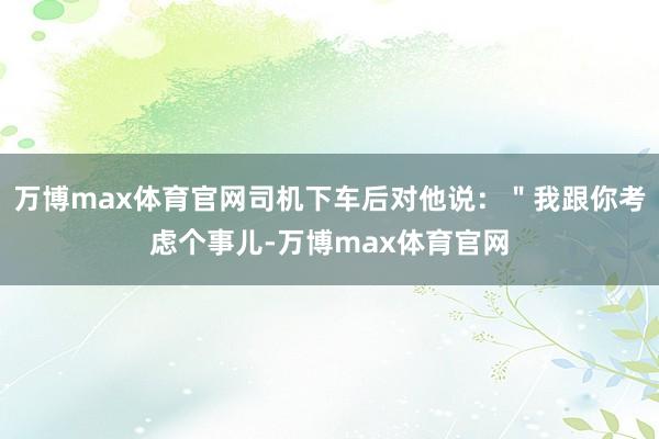 万博max体育官网司机下车后对他说：＂我跟你考虑个事儿-万博max体育官网