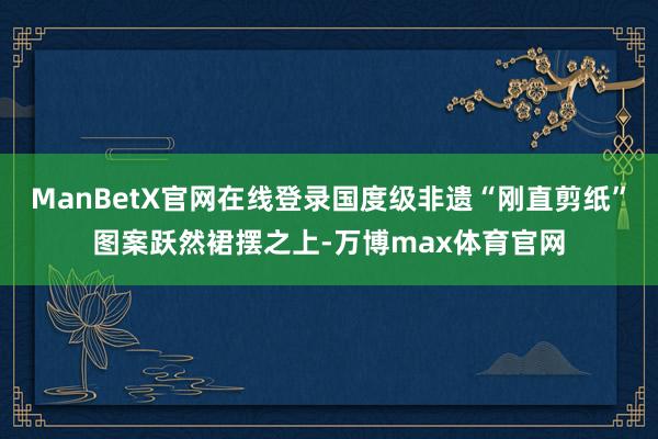 ManBetX官网在线登录国度级非遗“刚直剪纸”图案跃然裙摆之上-万博max体育官网