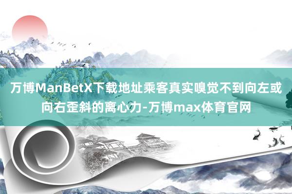 万博ManBetX下载地址乘客真实嗅觉不到向左或向右歪斜的离心力-万博max体育官网