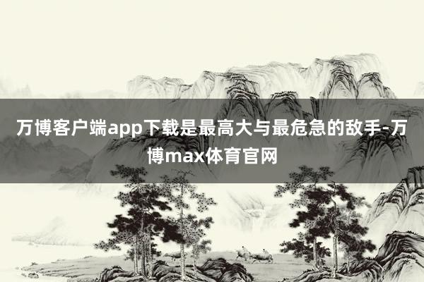 万博客户端app下载是最高大与最危急的敌手-万博max体育官网