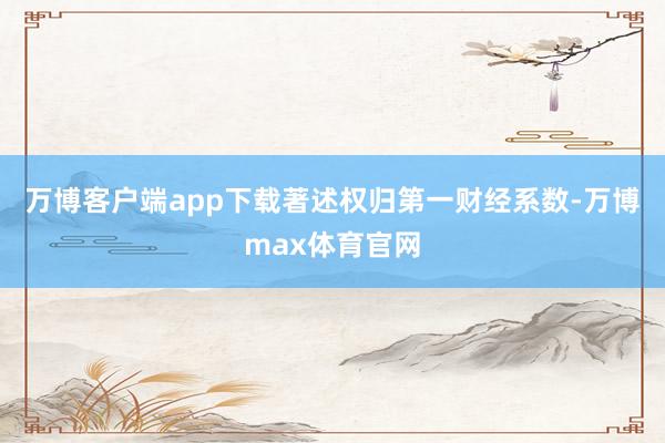 万博客户端app下载著述权归第一财经系数-万博max体育官网