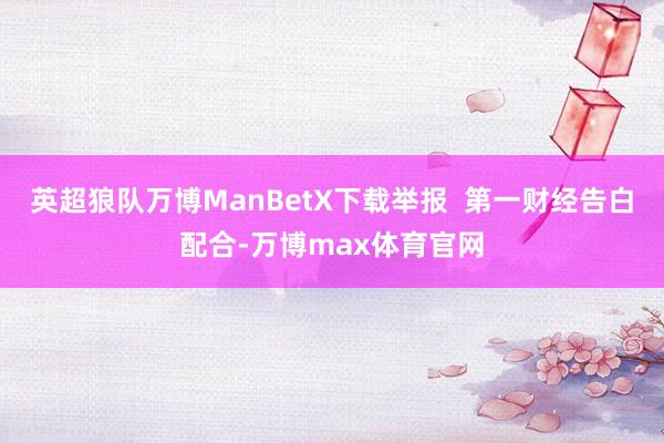 英超狼队万博ManBetX下载举报  第一财经告白配合-万博max体育官网