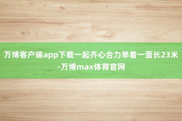 万博客户端app下载一起齐心合力举着一面长23米-万博max体育官网
