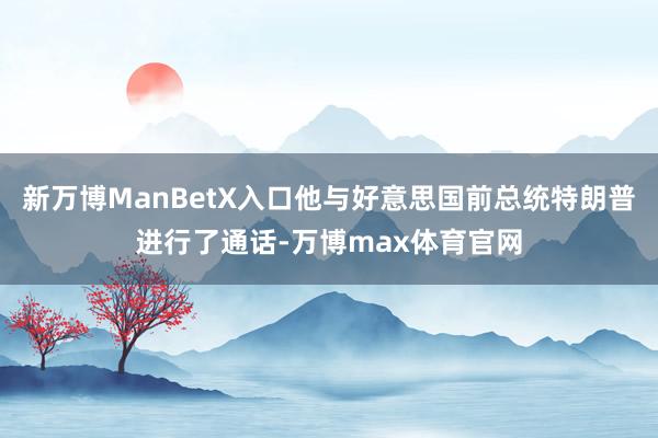 新万博ManBetX入口他与好意思国前总统特朗普进行了通话-万博max体育官网